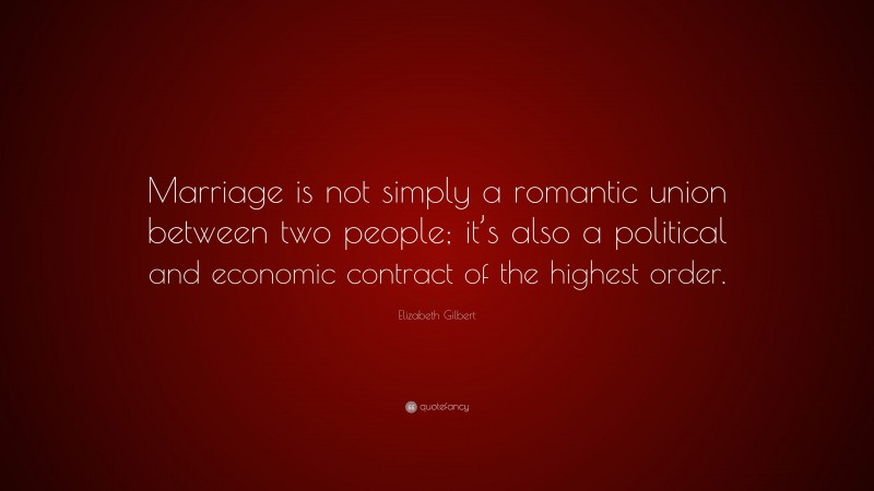 Elizabeth Gilbert Quote: “Marriage is not simply a romantic union between two people; it’s also a political and economic contract of the highest order.”