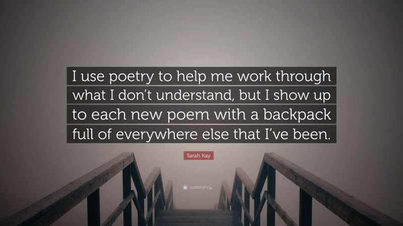 Sarah Kay Quote: “I use poetry to help me work through what I don’t understand, but I show up to each new poem with a backpack full of everywhere else that I’ve been.”