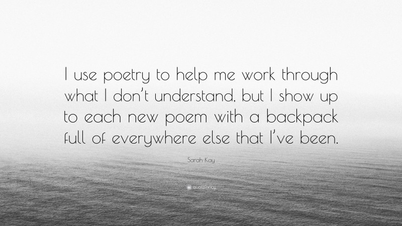 Sarah Kay Quote: “I use poetry to help me work through what I don’t understand, but I show up to each new poem with a backpack full of everywhere else that I’ve been.”