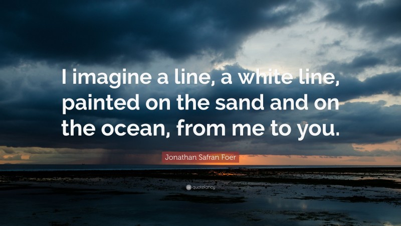 Jonathan Safran Foer Quote: “I imagine a line, a white line, painted on the sand and on the ocean, from me to you.”