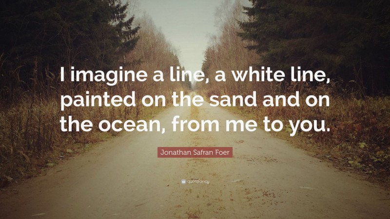 Jonathan Safran Foer Quote: “I imagine a line, a white line, painted on the sand and on the ocean, from me to you.”