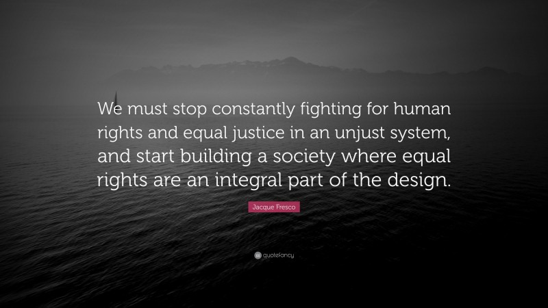 Jacque Fresco Quote: “We must stop constantly fighting for human rights and equal justice in an unjust system, and start building a society where equal rights are an integral part of the design.”