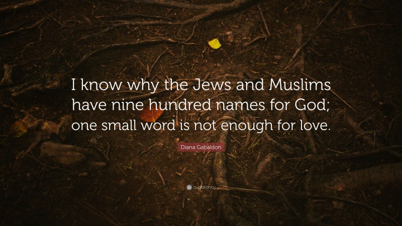 Diana Gabaldon Quote: “I know why the Jews and Muslims have nine hundred names for God; one small word is not enough for love.”