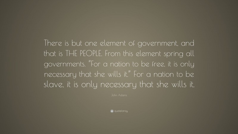 John Adams Quote: “There is but one element of government, and that is THE PEOPLE. From this element spring all governments. “For a nation to be free, it is only necessary that she wills it.” For a nation to be slave, it is only necessary that she wills it.”