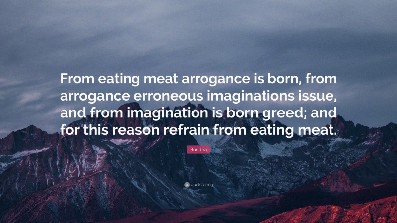 Buddha Quote: “From eating meat arrogance is born, from arrogance erroneous imaginations issue, and from imagination is born greed; and for this reason refrain from eating meat.”