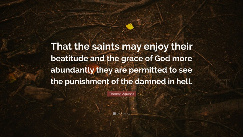 Thomas Aquinas Quote: “That the saints may enjoy their beatitude and the grace of God more abundantly they are permitted to see the punishment of the damned in hell.”