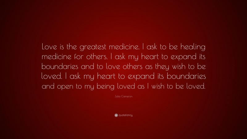 Julia Cameron Quote: “Love is the greatest medicine. I ask to be healing medicine for others. I ask my heart to expand its boundaries and to love others as they wish to be loved. I ask my heart to expand its boundaries and open to my being loved as I wish to be loved.”