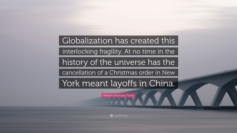 Nassim Nicholas Taleb Quote: “Globalization has created this interlocking fragility. At no time in the history of the universe has the cancellation of a Christmas order in New York meant layoffs in China.”