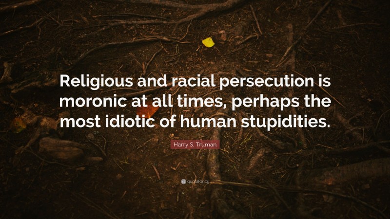 Harry S. Truman Quote: “Religious and racial persecution is moronic at all times, perhaps the most idiotic of human stupidities.”