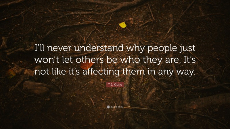 T.J. Klune Quote: “I’ll never understand why people just won’t let others be who they are. It’s not like it’s affecting them in any way.”