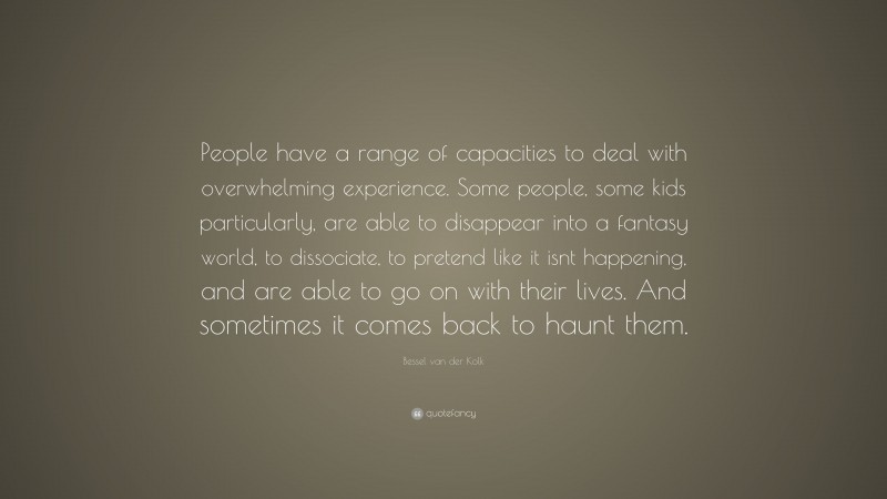 Bessel van der Kolk Quote: “People have a range of capacities to deal with overwhelming experience. Some people, some kids particularly, are able to disappear into a fantasy world, to dissociate, to pretend like it isnt happening, and are able to go on with their lives. And sometimes it comes back to haunt them.”