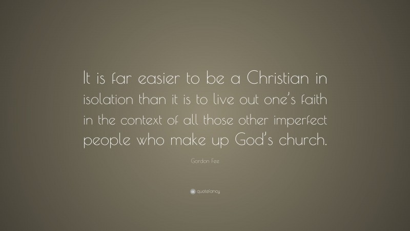 Gordon Fee Quote: “It is far easier to be a Christian in isolation than it is to live out one’s faith in the context of all those other imperfect people who make up God’s church.”