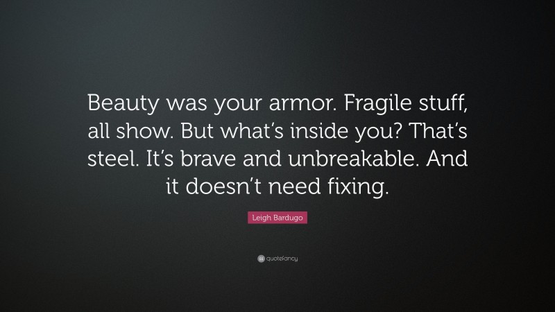 Leigh Bardugo Quote: “Beauty was your armor. Fragile stuff, all show. But what’s inside you? That’s steel. It’s brave and unbreakable. And it doesn’t need fixing.”