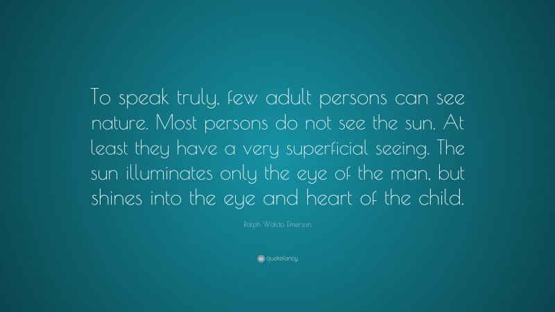 Ralph Waldo Emerson Quote: “To speak truly, few adult persons can see nature. Most persons do not see the sun. At least they have a very superficial seeing. The sun illuminates only the eye of the man, but shines into the eye and heart of the child.”