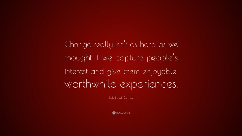 Michael Fullan Quote: “Change really isn’t as hard as we thought if we capture people’s interest and give them enjoyable, worthwhile experiences.”