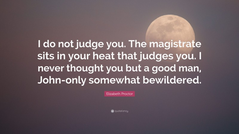 Elizabeth Proctor Quote: “I do not judge you. The magistrate sits in your heat that judges you. I never thought you but a good man, John-only somewhat bewildered.”