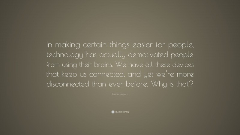 Emilio Estevez Quote: “In making certain things easier for people, technology has actually demotivated people from using their brains. We have all these devices that keep us connected, and yet we’re more disconnected than ever before. Why is that?”