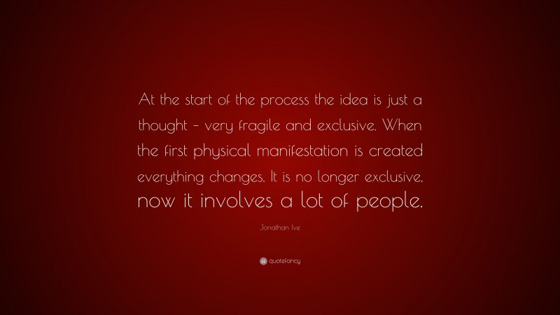Jonathan Ive Quote: “At the start of the process the idea is just a thought – very fragile and exclusive. When the first physical manifestation is created everything changes. It is no longer exclusive, now it involves a lot of people.”