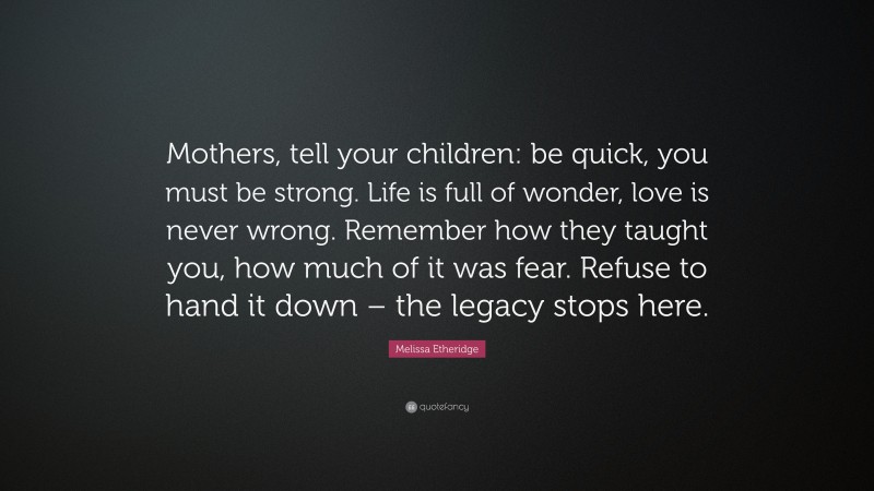 Melissa Etheridge Quote: “Mothers, tell your children: be quick, you must be strong. Life is full of wonder, love is never wrong. Remember how they taught you, how much of it was fear. Refuse to hand it down – the legacy stops here.”