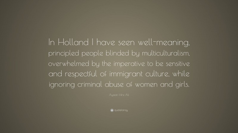 Ayaan Hirsi Ali Quote: “In Holland I have seen well-meaning, principled people blinded by multiculturalism, overwhelmed by the imperative to be sensitive and respectful of immigrant culture, while ignoring criminal abuse of women and girls.”