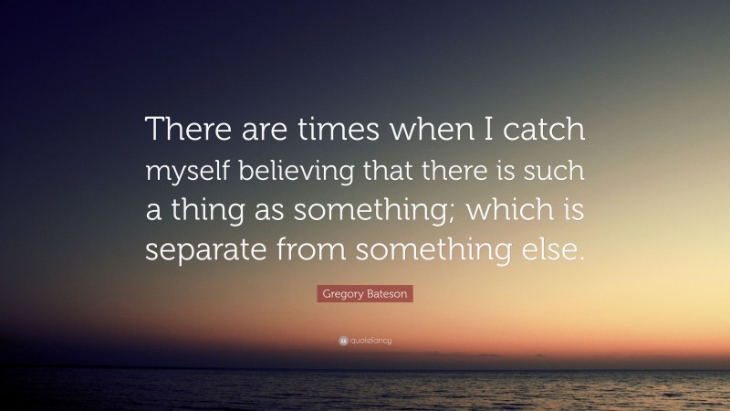 Gregory Bateson Quote: “There are times when I catch myself believing that there is such a thing as something; which is separate from something else.”