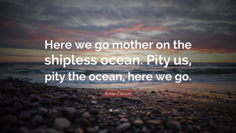 Anne Carson Quote: “Here we go mother on the shipless ocean. Pity us, pity the ocean, here we go.”