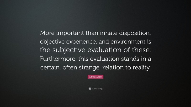 Alfred Adler Quote: “More important than innate disposition, objective experience, and environment is the subjective evaluation of these. Furthermore, this evaluation stands in a certain, often strange, relation to reality.”