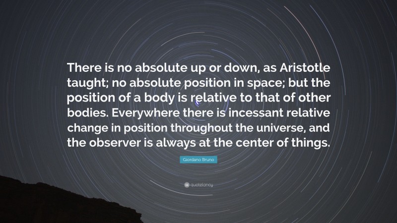 Giordano Bruno Quote: “There is no absolute up or down, as Aristotle taught; no absolute position in space; but the position of a body is relative to that of other bodies. Everywhere there is incessant relative change in position throughout the universe, and the observer is always at the center of things.”