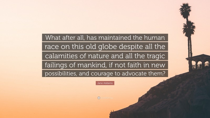 Jane Addams Quote: “What after all, has maintained the human race on this old globe despite all the calamities of nature and all the tragic failings of mankind, if not faith in new possibilities, and courage to advocate them?”