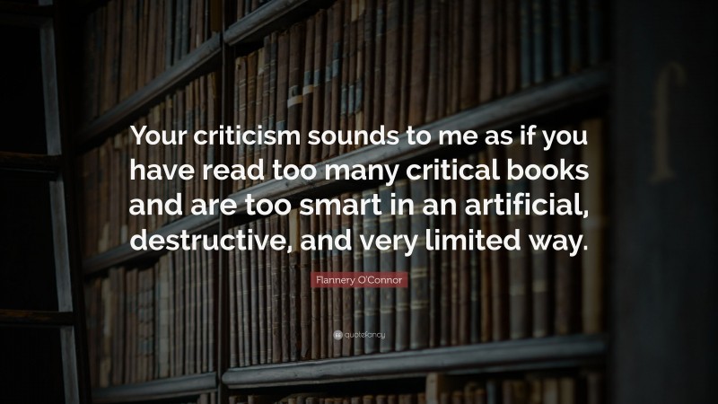 Flannery O'Connor Quote: “Your criticism sounds to me as if you have read too many critical books and are too smart in an artificial, destructive, and very limited way.”