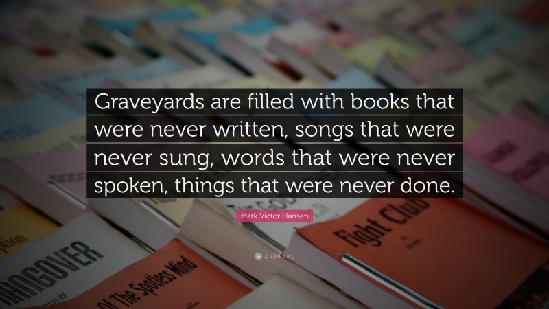 Mark Victor Hansen Quote: “Graveyards are filled with books that were never written, songs that were never sung, words that were never spoken, things that were never done.”
