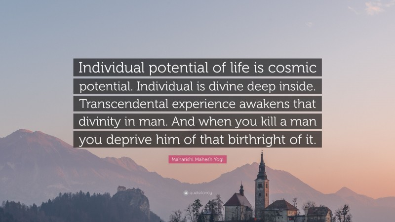 Maharishi Mahesh Yogi Quote: “Individual potential of life is cosmic potential. Individual is divine deep inside. Transcendental experience awakens that divinity in man. And when you kill a man you deprive him of that birthright of it.”