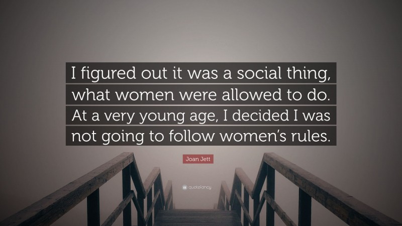 Joan Jett Quote: “I figured out it was a social thing, what women were allowed to do. At a very young age, I decided I was not going to follow women’s rules.”
