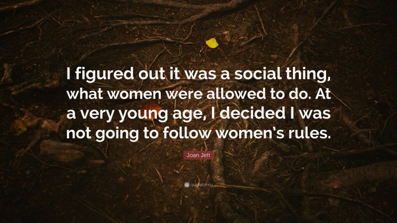 Joan Jett Quote: “I figured out it was a social thing, what women were allowed to do. At a very young age, I decided I was not going to follow women’s rules.”