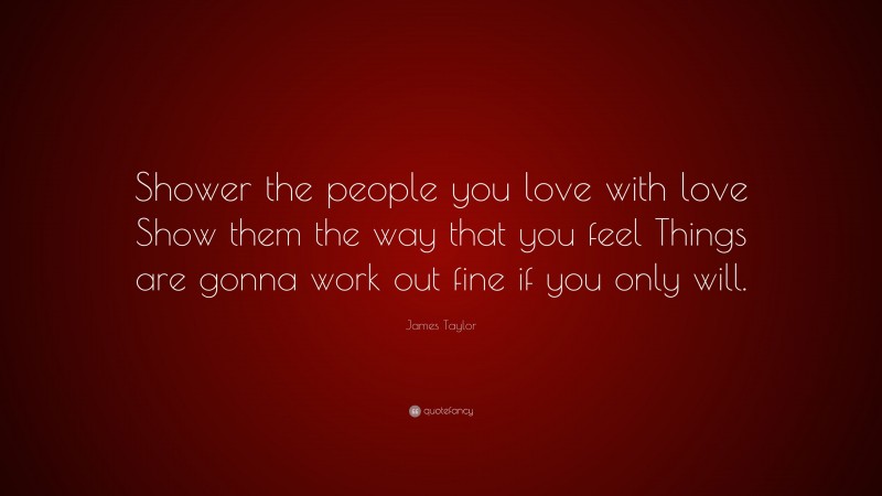 James Taylor Quote: “Shower the people you love with love Show them the way that you feel Things are gonna work out fine if you only will.”