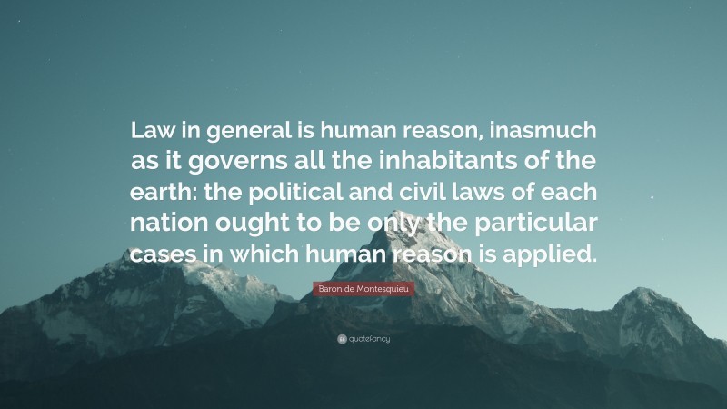 Baron de Montesquieu Quote: “Law in general is human reason, inasmuch as it governs all the inhabitants of the earth: the political and civil laws of each nation ought to be only the particular cases in which human reason is applied.”