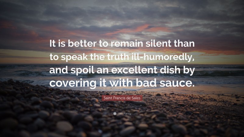 Saint Francis de Sales Quote: “It is better to remain silent than to speak the truth ill-humoredly, and spoil an excellent dish by covering it with bad sauce.”