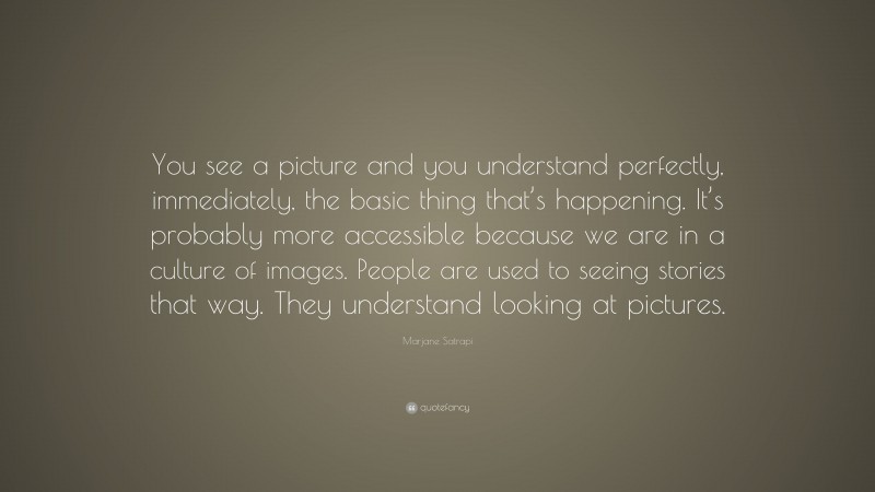 Marjane Satrapi Quote: “You see a picture and you understand perfectly, immediately, the basic thing that’s happening. It’s probably more accessible because we are in a culture of images. People are used to seeing stories that way. They understand looking at pictures.”