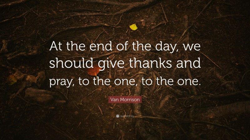 Van Morrison Quote: “At the end of the day, we should give thanks and pray, to the one, to the one.”