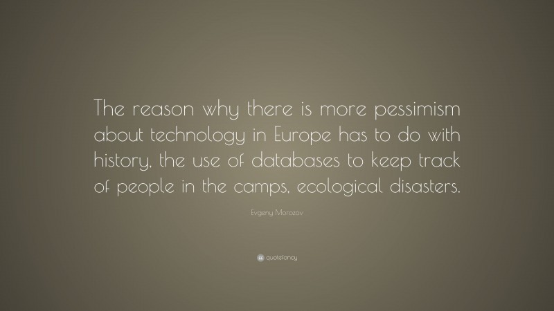 Evgeny Morozov Quote: “The reason why there is more pessimism about technology in Europe has to do with history, the use of databases to keep track of people in the camps, ecological disasters.”
