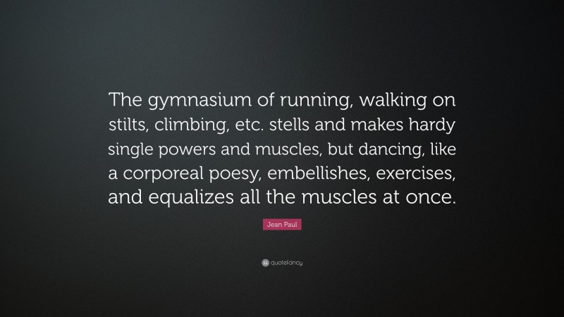 Jean Paul Quote: “The gymnasium of running, walking on stilts, climbing, etc. stells and makes hardy single powers and muscles, but dancing, like a corporeal poesy, embellishes, exercises, and equalizes all the muscles at once.”