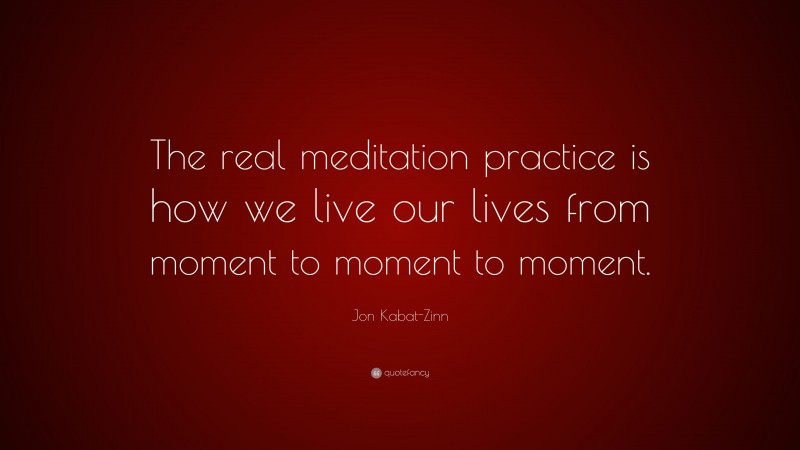 Jon Kabat-Zinn Quote: “The real meditation practice is how we live our lives from moment to moment to moment.”