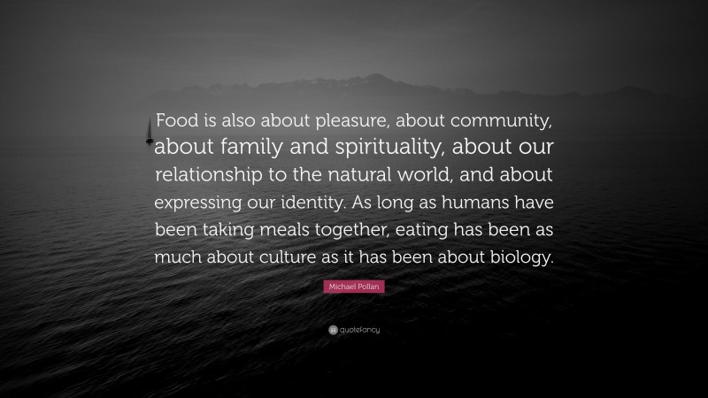 Michael Pollan Quote: “Food is also about pleasure, about community, about family and spirituality, about our relationship to the natural world, and about expressing our identity. As long as humans have been taking meals together, eating has been as much about culture as it has been about biology.”