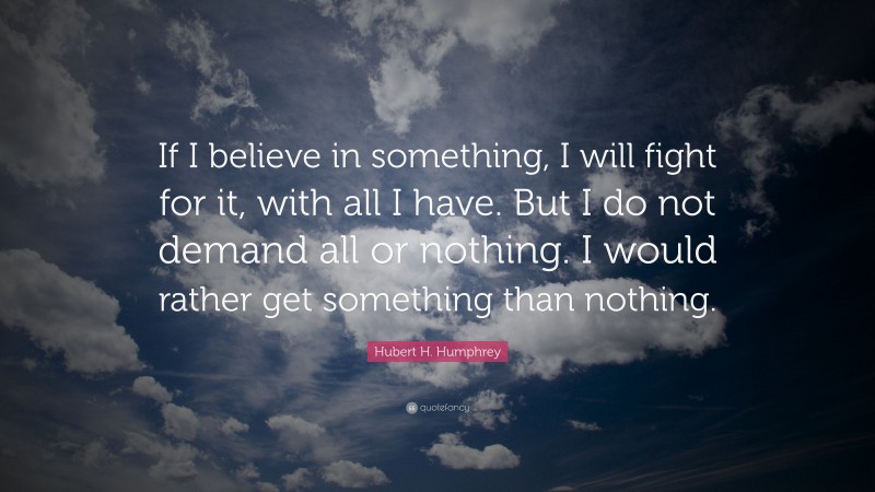 Hubert H. Humphrey Quote: “If I believe in something, I will fight for it, with all I have. But I do not demand all or nothing. I would rather get something than nothing.”
