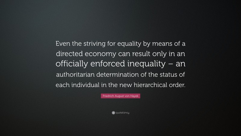 Friedrich August von Hayek Quote: “Even the striving for equality by means of a directed economy can result only in an officially enforced inequality – an authoritarian determination of the status of each individual in the new hierarchical order.”