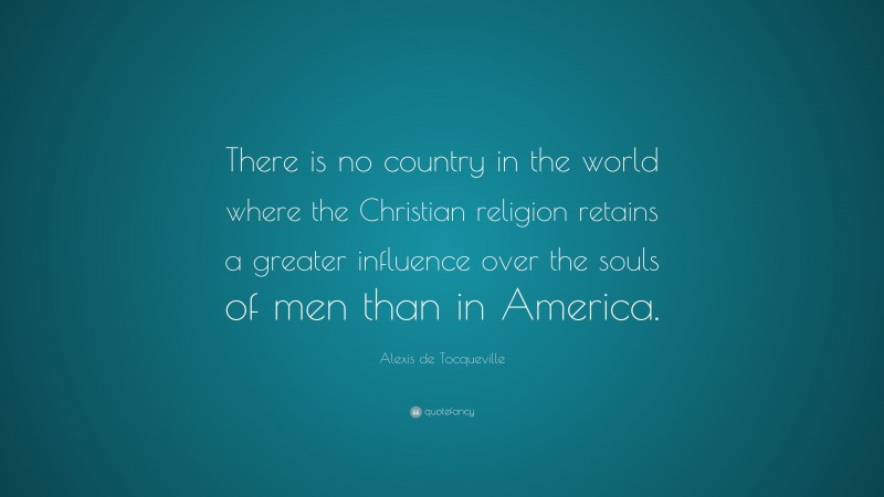 Alexis de Tocqueville Quote: “There is no country in the world where the Christian religion retains a greater influence over the souls of men than in America.”
