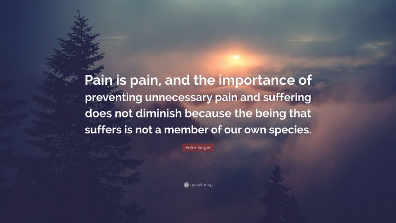 Peter Singer Quote: “Pain is pain, and the importance of preventing unnecessary pain and suffering does not diminish because the being that suffers is not a member of our own species.”