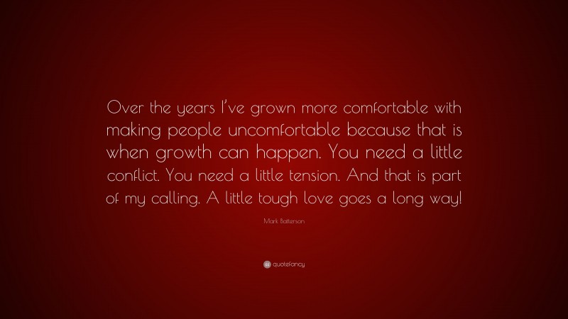 Mark Batterson Quote: “Over the years I’ve grown more comfortable with making people uncomfortable because that is when growth can happen. You need a little conflict. You need a little tension. And that is part of my calling. A little tough love goes a long way!”