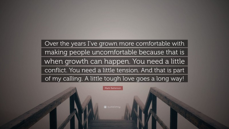 Mark Batterson Quote: “Over the years I’ve grown more comfortable with making people uncomfortable because that is when growth can happen. You need a little conflict. You need a little tension. And that is part of my calling. A little tough love goes a long way!”