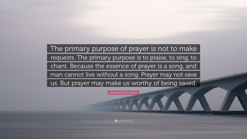 Abraham Joshua Heschel Quote: “The primary purpose of prayer is not to make requests. The primary purpose is to praise, to sing, to chant. Because the essence of prayer is a song, and man cannot live without a song. Prayer may not save us. But prayer may make us worthy of being saved.”